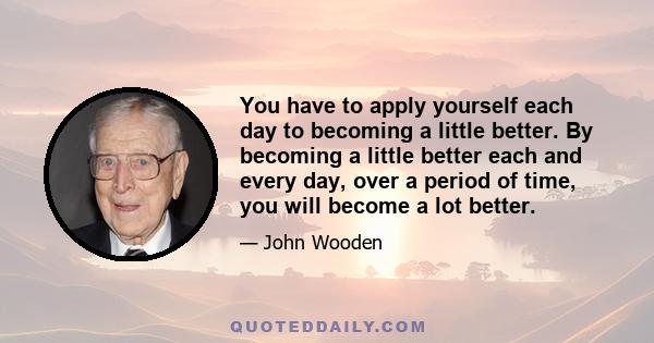 You have to apply yourself each day to becoming a little better. By becoming a little better each and every day, over a period of time, you will become a lot better.