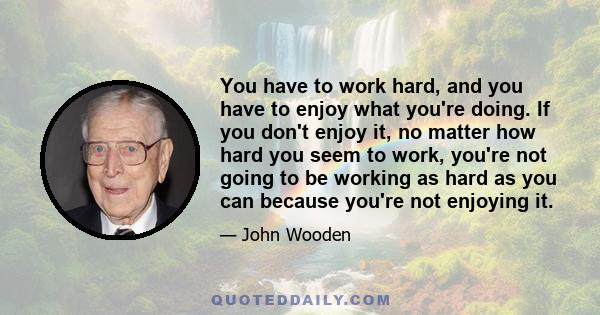 You have to work hard, and you have to enjoy what you're doing. If you don't enjoy it, no matter how hard you seem to work, you're not going to be working as hard as you can because you're not enjoying it.