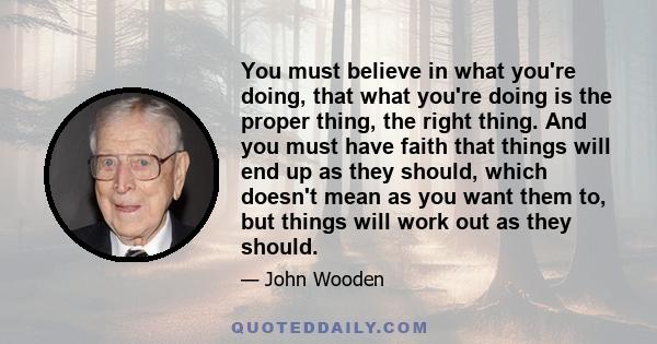 You must believe in what you're doing, that what you're doing is the proper thing, the right thing. And you must have faith that things will end up as they should, which doesn't mean as you want them to, but things will 