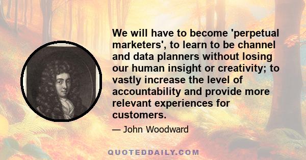 We will have to become 'perpetual marketers', to learn to be channel and data planners without losing our human insight or creativity; to vastly increase the level of accountability and provide more relevant experiences 