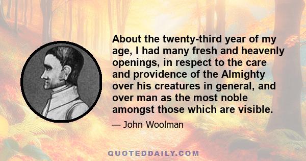 About the twenty-third year of my age, I had many fresh and heavenly openings, in respect to the care and providence of the Almighty over his creatures in general, and over man as the most noble amongst those which are