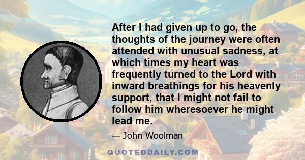 After I had given up to go, the thoughts of the journey were often attended with unusual sadness, at which times my heart was frequently turned to the Lord with inward breathings for his heavenly support, that I might