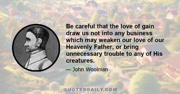 Be careful that the love of gain draw us not into any business which may weaken our love of our Heavenly Father, or bring unnecessary trouble to any of His creatures.