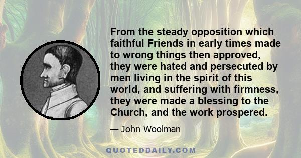 From the steady opposition which faithful Friends in early times made to wrong things then approved, they were hated and persecuted by men living in the spirit of this world, and suffering with firmness, they were made