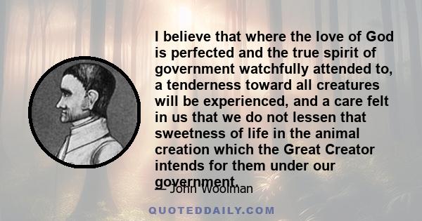 I believe that where the love of God is perfected and the true spirit of government watchfully attended to, a tenderness toward all creatures will be experienced, and a care felt in us that we do not lessen that