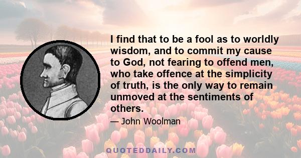 I find that to be a fool as to worldly wisdom, and to commit my cause to God, not fearing to offend men, who take offence at the simplicity of truth, is the only way to remain unmoved at the sentiments of others.