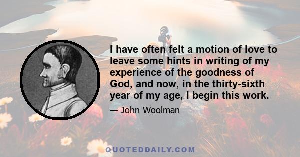 I have often felt a motion of love to leave some hints in writing of my experience of the goodness of God, and now, in the thirty-sixth year of my age, I begin this work.