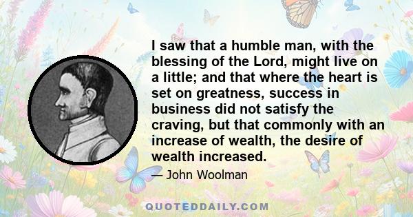 I saw that a humble man, with the blessing of the Lord, might live on a little; and that where the heart is set on greatness, success in business did not satisfy the craving, but that commonly with an increase of