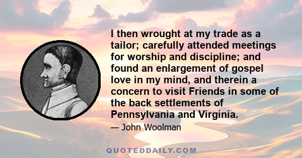 I then wrought at my trade as a tailor; carefully attended meetings for worship and discipline; and found an enlargement of gospel love in my mind, and therein a concern to visit Friends in some of the back settlements