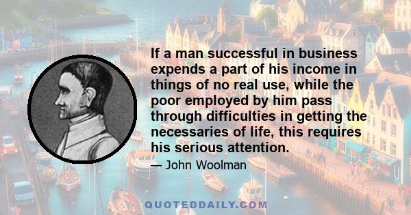 If a man successful in business expends a part of his income in things of no real use, while the poor employed by him pass through difficulties in getting the necessaries of life, this requires his serious attention.