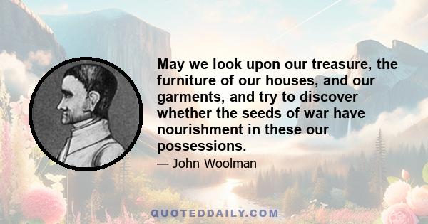 May we look upon our treasure, the furniture of our houses, and our garments, and try to discover whether the seeds of war have nourishment in these our possessions.