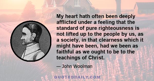 My heart hath often been deeply afflicted under a feeling that the standard of pure righteousness is not lifted up to the people by us, as a society, in that clearness which it might have been, had we been as faithful