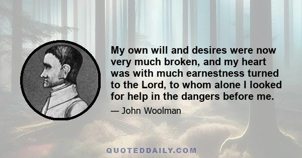 My own will and desires were now very much broken, and my heart was with much earnestness turned to the Lord, to whom alone I looked for help in the dangers before me.