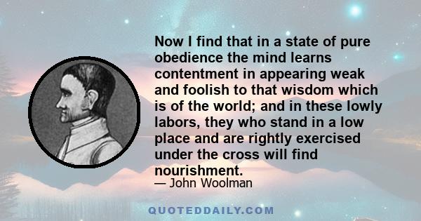 Now I find that in a state of pure obedience the mind learns contentment in appearing weak and foolish to that wisdom which is of the world; and in these lowly labors, they who stand in a low place and are rightly