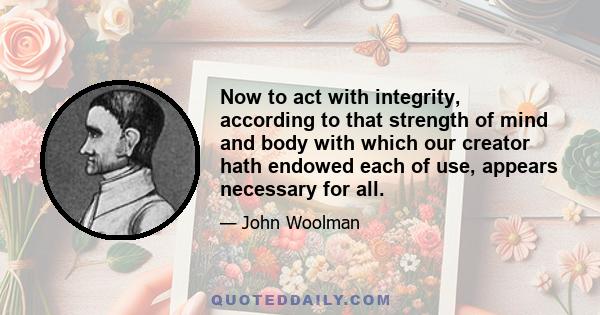 Now to act with integrity, according to that strength of mind and body with which our creator hath endowed each of use, appears necessary for all.