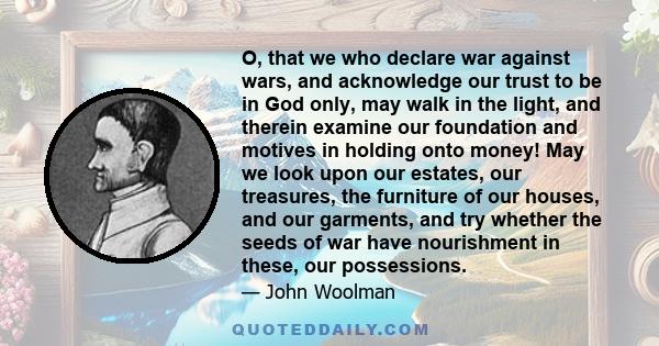 O, that we who declare war against wars, and acknowledge our trust to be in God only, may walk in the light, and therein examine our foundation and motives in holding onto money! May we look upon our estates, our