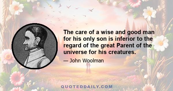 The care of a wise and good man for his only son is inferior to the regard of the great Parent of the universe for his creatures.