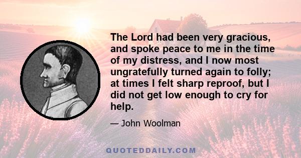 The Lord had been very gracious, and spoke peace to me in the time of my distress, and I now most ungratefully turned again to folly; at times I felt sharp reproof, but I did not get low enough to cry for help.