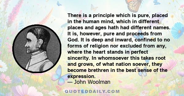 There is a principle which is pure, placed in the human mind, which in different places and ages hath had different names. It is, however, pure and proceeds from God. It is deep and inward, confined to no forms of