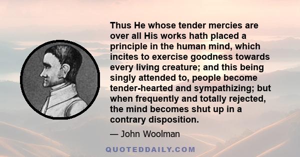 Thus He whose tender mercies are over all His works hath placed a principle in the human mind, which incites to exercise goodness towards every living creature; and this being singly attended to, people become