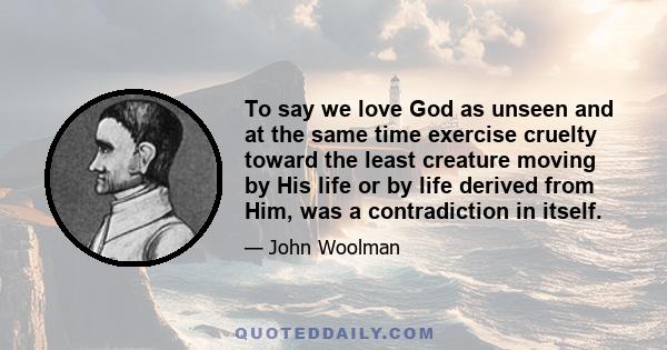 To say we love God as unseen and at the same time exercise cruelty toward the least creature moving by His life or by life derived from Him, was a contradiction in itself.