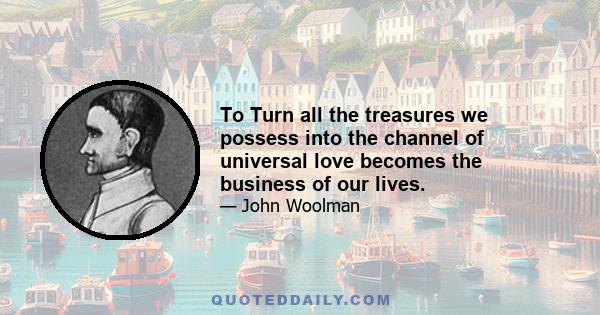 To Turn all the treasures we possess into the channel of universal love becomes the business of our lives.