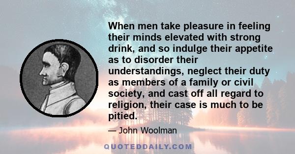 When men take pleasure in feeling their minds elevated with strong drink, and so indulge their appetite as to disorder their understandings, neglect their duty as members of a family or civil society, and cast off all