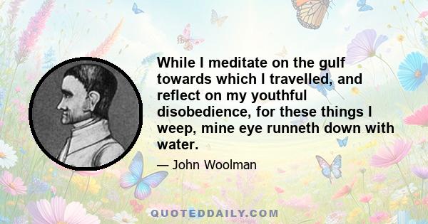 While I meditate on the gulf towards which I travelled, and reflect on my youthful disobedience, for these things I weep, mine eye runneth down with water.