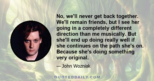 No, we'll never get back together. We'll remain friends, but I see her going in a completely different direction than me musically. But she'll end up doing really well if she continues on the path she's on. Because