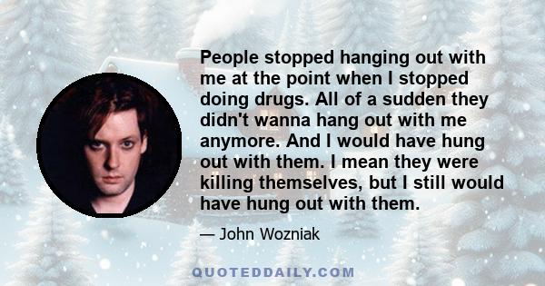 People stopped hanging out with me at the point when I stopped doing drugs. All of a sudden they didn't wanna hang out with me anymore. And I would have hung out with them. I mean they were killing themselves, but I