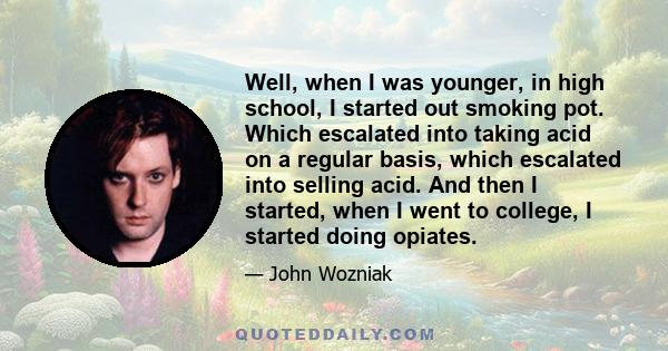 Well, when I was younger, in high school, I started out smoking pot. Which escalated into taking acid on a regular basis, which escalated into selling acid. And then I started, when I went to college, I started doing