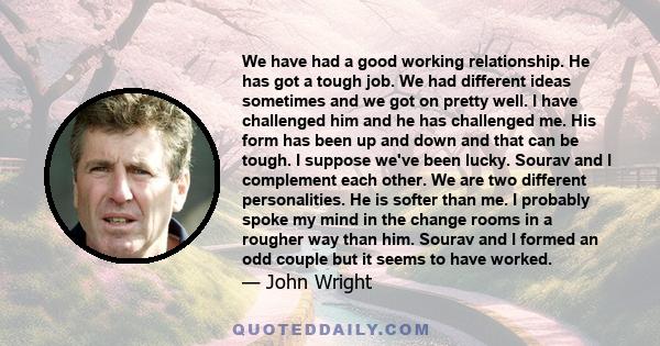 We have had a good working relationship. He has got a tough job. We had different ideas sometimes and we got on pretty well. I have challenged him and he has challenged me. His form has been up and down and that can be