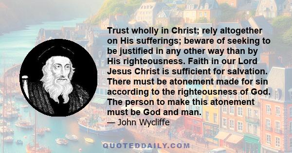 Trust wholly in Christ; rely altogether on His sufferings; beware of seeking to be justified in any other way than by His righteousness. Faith in our Lord Jesus Christ is sufficient for salvation. There must be