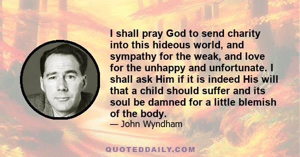 I shall pray God to send charity into this hideous world, and sympathy for the weak, and love for the unhappy and unfortunate. I shall ask Him if it is indeed His will that a child should suffer and its soul be damned