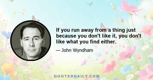 If you run away from a thing just because you don't like it, you don't like what you find either.