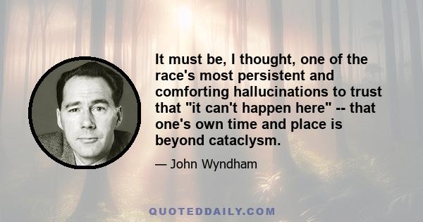 It must be, I thought, one of the race's most persistent and comforting hallucinations to trust that it can't happen here -- that one's own time and place is beyond cataclysm.