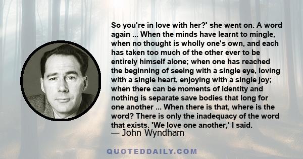 So you're in love with her?' she went on. A word again ... When the minds have learnt to mingle, when no thought is wholly one's own, and each has taken too much of the other ever to be entirely himself alone; when one