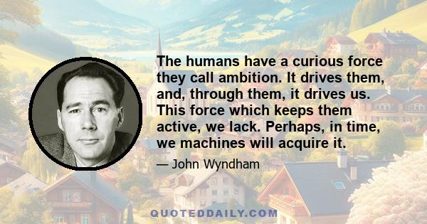 The humans have a curious force they call ambition. It drives them, and, through them, it drives us. This force which keeps them active, we lack. Perhaps, in time, we machines will acquire it.