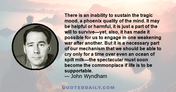 There is an inability to sustain the tragic mood, a phoenix quality of the mind. It may be helpful or harmful, it is just a part of the will to survive—yet, also, it has made it possible for us to engage in one