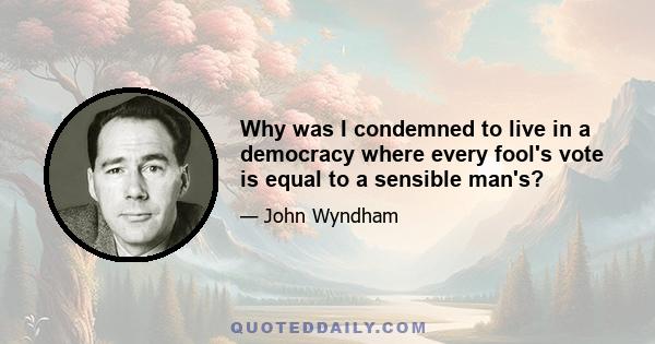 Why was I condemned to live in a democracy where every fool's vote is equal to a sensible man's?