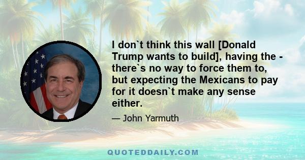 I don`t think this wall [Donald Trump wants to build], having the - there`s no way to force them to, but expecting the Mexicans to pay for it doesn`t make any sense either.