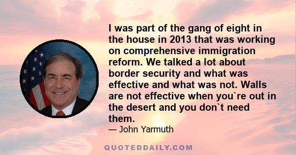 I was part of the gang of eight in the house in 2013 that was working on comprehensive immigration reform. We talked a lot about border security and what was effective and what was not. Walls are not effective when