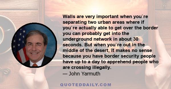 Walls are very important when you`re separating two urban areas where if you`re actually able to get over the border you can probably get into the underground network in about 30 seconds. But when you`re out in the