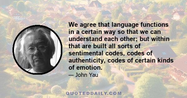 We agree that language functions in a certain way so that we can understand each other; but within that are built all sorts of sentimental codes, codes of authenticity, codes of certain kinds of emotion.