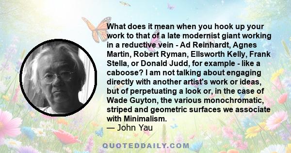 What does it mean when you hook up your work to that of a late modernist giant working in a reductive vein - Ad Reinhardt, Agnes Martin, Robert Ryman, Ellsworth Kelly, Frank Stella, or Donald Judd, for example - like a