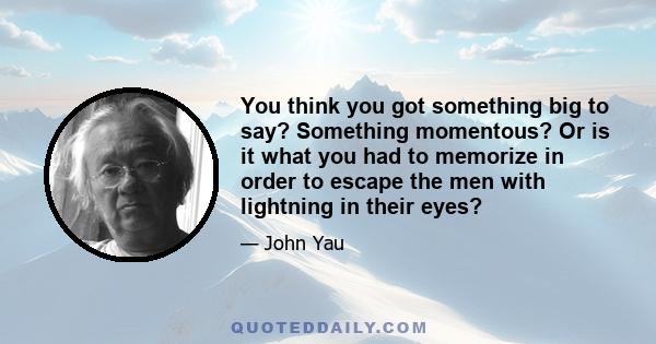 You think you got something big to say? Something momentous? Or is it what you had to memorize in order to escape the men with lightning in their eyes?