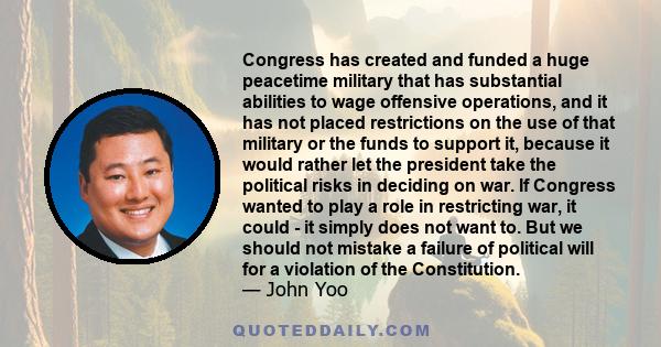 Congress has created and funded a huge peacetime military that has substantial abilities to wage offensive operations, and it has not placed restrictions on the use of that military or the funds to support it, because