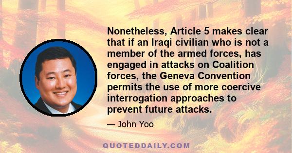 Nonetheless, Article 5 makes clear that if an Iraqi civilian who is not a member of the armed forces, has engaged in attacks on Coalition forces, the Geneva Convention permits the use of more coercive interrogation