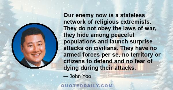 Our enemy now is a stateless network of religious extremists. They do not obey the laws of war, they hide among peaceful populations and launch surprise attacks on civilians. They have no armed forces per se, no