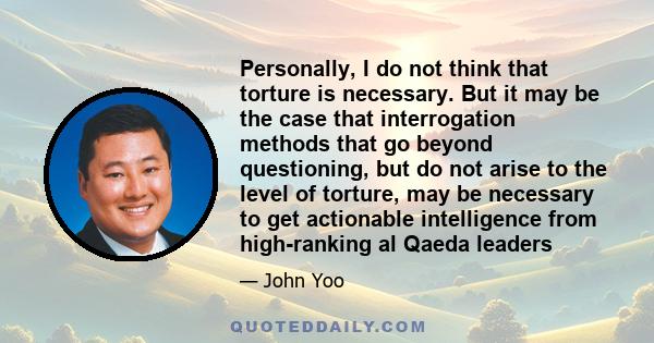 Personally, I do not think that torture is necessary. But it may be the case that interrogation methods that go beyond questioning, but do not arise to the level of torture, may be necessary to get actionable